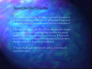 Second Seal: Red Horse: War

Rev 6:3-4
The false church said, ―It takes a special education to
read and understand the Word. Why even Peter said
that many things Paul wrote were hard to understand.‖

Having taken away the Word from the people, it soon
came to the people listening only by what the priest
had to say, and doing what he told them. They took
over the minds and lives of the people and made them
the servants of a despotic priesthood.

Those who fought this terrible anti-Christ church
were destroyed.




                                                          165
 
