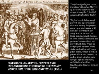 The following chapter taken
                                         from Foxe's Christian Martyrs
                                         of the World describes the
                                         martyrdom of God's faithful
                                         servant, Dr. Rowland Taylor:

                                         “Taylor kneeled down and
                                         prayed, and a poor woman
                                         that was among the people
                                         came close and prayed with
                                         him; but they thrust her
                                         away, and threatened to
                                         tread her down with horses.
                                         In spite of this, she would not
                                         go away, but remained and
                                         prayed with him. When he
                                         had prayed, he went to the
                                         stake, and set himself into a
                                         pitch-barrel, which they had
                                         prepared for him to stand in,
                                         and so stood with his back
                                         upright against the stake,
FOXES BOOK of MARTYRS - CHAPTER XXIII    with his hands folded
                                         together, and his eyes toward
ENGLAND DURING THE REIGN OF QUEEN MARY
                                         heaven.”
MARTYRDOM OF DR. ROWLAND TAYLOR (1554)
                                                               167
 