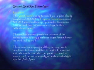 Second Seal: Red Horse: War

Rev 6:3-4
The ‗great sword‘ was epitomized by a 10-year bloody
slaughter of 200,000 by Emperor Diocletian around
304 AD, which had been prophesied in Revelation
2:10 ―ye shall have tribulation ten days: be thou
faithful unto death.‖

The result of war was pestilence because of the
dislocations in society; pestilence begat famine, hence
the third seal opened.

These seals are ongoing and they develop, war to
pestilence, to famine and then to death. The second
seal falls into the time when people were forced to
accept the Catholic state-religion and extended right
into the Dark Ages.

                                                          168
 