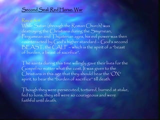Second Seal: Red Horse: War

Rev 6:3-4
While Satan (through the Roman Church) was
destroying the Christians during the Smyrnean,
Pergamean and Thyaterian ages, his evil power was then
counteracted by God‘s higher standard – God‘s second
BEAST, the CALF – which is the spirit of a ―beast
of burden, a beast of sacrifice‖.

The saints during this time willingly gave their lives for the
Gospel no matter what the cost. It was given to the
Christians in this age that they should bear the ‗OX‖
spirit, to bear the ―burden of sacrifice‖ till death.

Though they were persecuted, tortured, burned at stake,
fed to lions, they still were so courageous and were
faithful until death.


                                                                 169
 