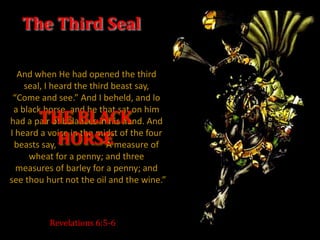 The Third Seal

  And when He had opened the third
    seal, I heard the third beast say,
 “Come and see.” And I beheld, and lo
 a black horse, and he that sat on him
       THE BLACK
had a pair of balances in his hand. And

         HORSE
I heard a voice in the midst of the four
 beasts say,              “A measure of
     wheat for a penny; and three
  measures of barley for a penny; and
see thou hurt not the oil and the wine.”



          Revelations 6:5-6
 