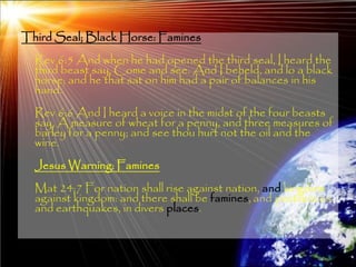 Third Seal; Black Horse: Famines
  Rev 6:5 And when he had opened the third seal, I heard the
  third beast say, Come and see. And I beheld, and lo a black
  horse; and he that sat on him had a pair of balances in his
  hand.
  Rev 6:6 And I heard a voice in the midst of the four beasts
  say, A measure of wheat for a penny, and three measures of
  barley for a penny; and see thou hurt not the oil and the
  wine.
  Jesus Warning: Famines
  Mat 24:7 For nation shall rise against nation, and kingdom
  against kingdom: and there shall be famines, and pestilences,
  and earthquakes, in divers places.


                                                             171
 