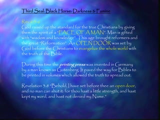 Third Seal: Black Horse: Darkness & Famine

Rev 6:5-6
God raised up the standard for the true Christians by giving
them the spirit of a ―FACE OF A MAN‖. Man is gifted
with ―wisdom and knowledge‖. This age brought reformers and
the great ―Reformation‖. An OPEN DOOR was set by
God before the Christians to evangelize the whole world with
the truth of the Bible.

During this time the printing press was invented in Germany
by a man known as Gutenberg. It paved the way for Bibles to
be printed in volumes which allowed the truth to spread out.

Revelation 3:8 ―Behold, I have set before thee an open door,
and no man can shut it: for thou hast a little strength, and hast
kept my word, and hast not denied my Name.‖


                                                                    176
 