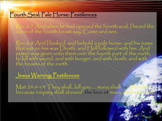 Fourth Seal; Pale Horse: Pestilences

  Rev 6:7 And when he had opened the fourth seal, I heard the
  voice of the fourth beast say, Come and see.

  Rev 6:8 And I looked, and behold a pale horse: and his name
  that sat on him was Death, and Hell followed with him. And
  power was given unto them over the fourth part of the earth,
  to kill with sword, and with hunger, and with death, and with
  the beasts of the earth.

  Jesus Warning: Pestilences

  Mat 24:9-14 They shall…kill you: … many shall be offended …
  because iniquity shall abound, the love of many shall wax cold.



                                                              179
 