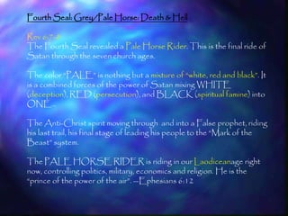 Fourth Seal: Grey/Pale Horse: Death & Hell

Rev 6:7-8
The Fourth Seal revealed a Pale Horse Rider. This is the final ride of
Satan through the seven church ages.

The color ―PALE‖ is nothing but a mixture of ―white, red and black‖. It
is a combined forces of the power of Satan mixing WHITE
(deception), RED (persecution), and BLACK (spiritual famine) into
ONE…

The Anti-Christ spirit moving through and into a False prophet, riding
his last trail, his final stage of leading his people to the ―Mark of the
Beast‖ system.

The PALE HORSE RIDER is riding in our Laodiceanage right
now, controlling politics, military, economics and religion. He is the
―prince of the power of the air‖. --Ephesians 6:12


                                                                         180
 