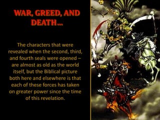 WAR, GREED, AND
     DEATH…

     The characters that were
revealed when the second, third,
 and fourth seals were opened –
  are almost as old as the world
   itself, but the Biblical picture
 both here and elsewhere is that
  each of these forces has taken
on greater power since the time
          of this revelation.
 