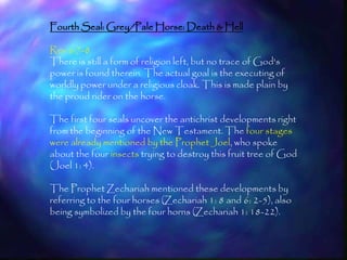 Fourth Seal: Grey/Pale Horse: Death & Hell

Rev 6:7-8
There is still a form of religion left, but no trace of God's
power is found therein. The actual goal is the executing of
worldly power under a religious cloak. This is made plain by
the proud rider on the horse.

The first four seals uncover the antichrist developments right
from the beginning of the New Testament. The four stages
were already mentioned by the Prophet Joel, who spoke
about the four insects trying to destroy this fruit tree of God
(Joel 1: 4).

The Prophet Zechariah mentioned these developments by
referring to the four horses (Zechariah 1: 8 and 6: 2-5), also
being symbolized by the four horns (Zechariah 1: 18-22).


                                                                  182
 