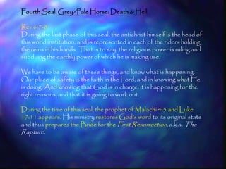 Fourth Seal: Grey/Pale Horse: Death & Hell

Rev 6:7-8
During the last phase of this seal, the antichrist himself is the head of
this world institution, and is represented in each of the riders holding
the reins in his hands. That is to say, the religious power is ruling and
subduing the earthly power of which he is making use.

We have to be aware of these things, and know what is happening.
Our place of safety is the faith in the Lord, and in knowing what He
is doing. And knowing that God is in charge; it is happening for the
right reasons, and that it is going to work out.

During the time of this seal, the prophet of Malachi 4:5 and Luke
17:11 appears. His ministry restores God‘s word to its original state
and thus prepares the Bride for the First Resurrection, a.k.a. The
Rapture.



                                                                            183
 