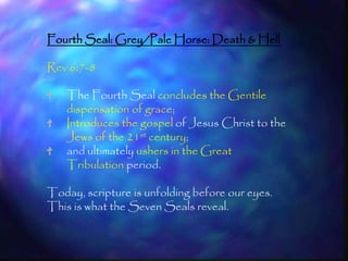 Fourth Seal: Grey/Pale Horse: Death & Hell

Rev 6:7-8

    The Fourth Seal concludes the Gentile
    dispensation of grace;
    Introduces the gospel of Jesus Christ to the
    Jews of the 21st century;
    and ultimately ushers in the Great
    Tribulation period.

Today, scripture is unfolding before our eyes.
This is what the Seven Seals reveal.


                                                   184
 