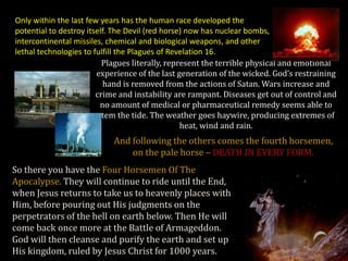 Only within the last few years has the human race developed the
potential to destroy itself. The Devil (red horse) now has nuclear bombs,
intercontinental missiles, chemical and biological weapons, and other
lethal technologies to fulfill the Plagues of Revelation 16.
                          Plagues literally, represent the terrible physical and emotional
                        experience of the last generation of the wicked. God’s restraining
                           hand is removed from the actions of Satan. Wars increase and
                        crime and instability are rampant. Diseases get out of control and
                          no amount of medical or pharmaceutical remedy seems able to
                         stem the tide. The weather goes haywire, producing extremes of
                                                 heat, wind and rain.
                           And following the others comes the fourth horsemen,
                               on the pale horse – DEATH IN EVERY FORM.
So there you have the Four Horsemen Of The
Apocalypse. They will continue to ride until the End,
when Jesus returns to take us to heavenly places with
Him, before pouring out His judgments on the
perpetrators of the hell on earth below. Then He will
come back once more at the Battle of Armageddon.
God will then cleanse and purify the earth and set up
His kingdom, ruled by Jesus Christ for 1000 years.
 