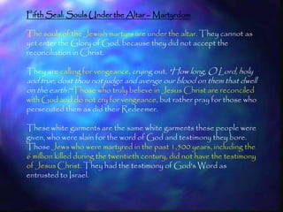Fifth Seal: Souls Under the Altar – Martyrdom

The souls of the Jewish martyrs are under the altar. They cannot as
yet enter the Glory of God, because they did not accept the
reconciliation in Christ.

They are calling for vengeance, crying out, "How long, O Lord, holy
and true, dost thou not judge and avenge our blood on them that dwell
on the earth?"Those who truly believe in Jesus Christ are reconciled
with God and do not cry for vengeance, but rather pray for those who
persecuted them as did their Redeemer.

These white garments are the same white garments these people were
given, who were slain for the word of God and testimony they bore.
Those Jews who were martyred in the past 1,500 years, including the
6 million killed during the twentieth century, did not have the testimony
of Jesus Christ. They had the testimony of God's Word as
entrusted to Israel.


                                                                            192
 