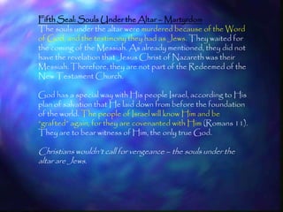 Fifth Seal: Souls Under the Altar – Martyrdom
The souls under the altar were murdered because of the Word
of God, and the testimony they had as Jews. They waited for
the coming of the Messiah. As already mentioned, they did not
have the revelation that Jesus Christ of Nazareth was their
Messiah. Therefore, they are not part of the Redeemed of the
New Testament Church.

God has a special way with His people Israel, according to His
plan of salvation that He laid down from before the foundation
of the world. The people of Israel will know Him and be
―grafted‖ again, for they are covenanted with Him (Romans 11).
They are to bear witness of Him, the only true God.

Christians wouldn‘t call for vengeance – the souls under the
altar are Jews.



                                                                 195
 