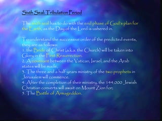 Sixth Seal: Tribulation Period

The sixth seal has to do with the end phase of God‘s plan for
the Earth, as the Day of the Lord is ushered in.

To understand the successive order of the predicted events,
they are as follows:
1. the Bride of Christ (a.k.a. the Church) will be taken into
Glory in the First Resurrection.
2. A covenant between the Vatican, Israel, and the Arab
states will be made,
3. The three and a half years ministry of the two prophets in
Jerusalem will commence.
4. After the completion of their ministry, the 144,000 Jewish
Christian converts will await on Mount Zion for;
5. The Battle of Armageddon.



                                                                198
 