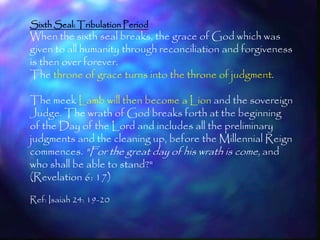 Sixth Seal: Tribulation Period
When the sixth seal breaks, the grace of God which was
given to all humanity through reconciliation and forgiveness
is then over forever.
The throne of grace turns into the throne of judgment.

The meek Lamb will then become a Lion and the sovereign
Judge. The wrath of God breaks forth at the beginning
of the Day of the Lord and includes all the preliminary
judgments and the cleaning up, before the Millennial Reign
commences. "For the great day of his wrath is come, and
who shall be able to stand?"
(Revelation 6: 17)

Ref: Isaiah 24: 19-20


                                                           201
 
