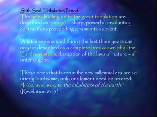 Sixth Seal: Tribulation Period
The times leading up to the great tribulation are
described as ―pangs‖ – sharp, powerful, involuntary
contractions proceeding a momentous event.

What is experienced during the last three years can
only be described as a complete breakdown of all the
Earth‘s systems, disruption of the laws of nature – all
order is gone.

These times that forerun the new millennial era are so
utterly loathsome, only one lament need be uttered:
―Woe, woe, woe, to the inhabiters of the earth.‖
(Revelation 8:13)


                                                          202
 