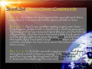 Seventh Seal: Silence in Heaven– Completion & the
 Rapture
  Rev 8:1 And when he had opened the seventh seal, there
  was silence in heaven about the space of half an hour.

  Rev 10:1-7 And I saw another mighty angel come down
  from heaven, clothed with a cloud: and a rainbow was upon
  his head, and his face was as it were the sun, and his feet as
  pillars of fire: And he had in his hand a little book open:
  and he set his right foot upon the sea, and his left foot on
  the earth, And cried with a loud voice, as when a lion
  roareth: and when he had cried, seven thunders uttered
  their voices.

  Rev 11:15-19 And the seventh angel sounded; and there
  were great voices in heaven, saying, The kingdoms of this
  world are become the kingdoms of our Lord, and of his
  Christ; and he shall reign for ever and ever.

                                                              204
 