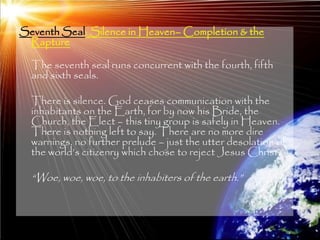 Seventh Seal: Silence in Heaven– Completion & the
 Rapture

  The seventh seal runs concurrent with the fourth, fifth
  and sixth seals.

  There is silence. God ceases communication with the
  inhabitants on the Earth, for by now his Bride, the
  Church, the Elect – this tiny group is safely in Heaven.
  There is nothing left to say. There are no more dire
  warnings, no further prelude – just the utter desolation of
  the world‘s citizenry which chose to reject Jesus Christ.

  ―Woe, woe, woe, to the inhabiters of the earth.‖



                                                                205
 