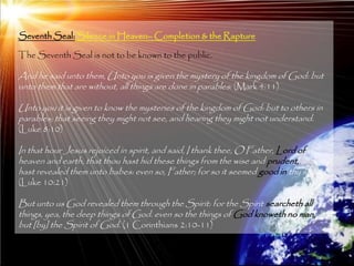 Seventh Seal: Silence in Heaven– Completion & the Rapture

The Seventh Seal is not to be known to the public.

And he said unto them, Unto you is given the mystery of the kingdom of God: but
unto them that are without, all things are done in parables: (Mark 4:11)

Unto you it is given to know the mysteries of the kingdom of God: but to others in
parables; that seeing they might not see, and hearing they might not understand.
(Luke 8:10)

In that hour Jesus rejoiced in spirit, and said, I thank thee, O Father, Lord of
heaven and earth, that thou hast hid these things from the wise and prudent, and
hast revealed them unto babes: even so, Father; for so it seemed good in thy sight.
(Luke 10:21)

But unto us God revealed them through the Spirit: for the Spirit searcheth all
things, yea, the deep things of God. even so the things of God knoweth no man,
but [by] the Spirit of God. (1 Corinthians 2:10-11)


                                                                                      207
 