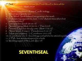 7th Seal– ―wheresover the carcass (the Fresh Word) is, there will the
eagles be gathered..‖ Math 24:28

1.  # Seven (completion)- Roman Candle analogy
2.  Wheat ripening in the sun
3.  The ‗Word‘ Sarah believed was growing in her womb
4.  Fruit maturing (opposite to Jude 1:12‘s ―Autumn trees who‘s fruit
    withers and dies‖)
5. Line upon line (Isaiah 28:10-13)
6. Secret Coming (Matt 24:36-42; 1 Thes 5:2-4)
7. Perousia ‗Elijah has already come.‘ (Matt 17:9-12)
8. Shout, Voice, Trump (1 Thessalonians 4:16-17)
9. ‗I show you a mystery…‘ (1 Corinthians 15:51-53)
10. 2 Corinthians 12:1-4 - heard things not lawful to be uttered in public
11. 3rd Pull – love secrets whispered to a bride
12. Wedding supper of the Lamb (Rev 19)




               SEVENTHSEAL
                                                                             208
 