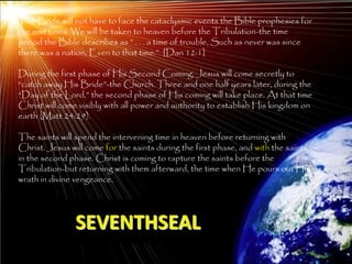 The Bride will not have to face the cataclysmic events the Bible prophesies for
the end times. We will be taken to heaven before the Tribulation-the time
period the Bible describes as ‖ . . . a time of trouble, Such as never was since
there was a nation, Even to that time.‖ [Dan 12:1]

During the first phase of His Second Coming, Jesus will come secretly to
―catch away His Bride‖-the Church. Three and one half years later, during the
―Day of the Lord,‖ the second phase of His coming will take place. At that time
Christ will come visibly with all power and authority to establish His kingdom on
earth (Matt 24:29).

The saints will spend the intervening time in heaven before returning with
Christ. Jesus will come for the saints during the first phase, and with the saints
in the second phase. Christ is coming to rapture the saints before the
Tribulation-but returning with them afterward, the time when He pours out His
wrath in divine vengeance.




                SEVENTHSEAL
                                                                                     210
 