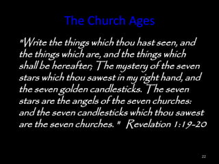 The Church Ages
"Write the things which thou hast seen, and
the things which are, and the things which
shall be hereafter; The mystery of the seven
stars which thou sawest in my right hand, and
the seven golden candlesticks. The seven
stars are the angels of the seven churches:
and the seven candlesticks which thou sawest
are the seven churches. " Revelation 1:19-20

                                            22
 