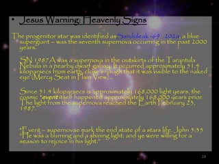 • Jesus Warning: Heavenly Signs
The progenitor star was identified asSanduleak -69 202a, a blue
  supergiant – was the seventh supernova occurring in the past 2000
  years.
  SN 1987A was a supernova in the outskirts of the Tarantula
  Nebula in a nearby dwarf galaxy. It occurred approximately 51.4
  kiloparsecs from earth, close enough that it was visible to the naked
  eye (Mercy Seat in Plain View)…

  Since 51.4 kiloparsecs is approximately 168,000 light years, the
  cosmic *event itself happened approximately 168,000 years prior.
  The light from the supernova reached the Earth February 23,
  1987.


  *Event – supernovae mark the end state of a stars life. John 5:35
  ―He was a burning and a shining light: and ye were willing for a
  season to rejoice in his light.‖

                                                                    24
 