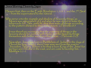 Jesus Warning: Heavenly Signs
Heaven first, then on the Earth. Revelation 1, 4 & 5, and the 7th Seal
  – from the supernatural to the natural.
Who serve unto the example and shadow of heavenly things, as
 Moses was admonished of God when he was about to make the
 tabernacle: for, See, saith he, that thou make all things according
 to the pattern shewed to thee in the mount. – Hebrews 8:5

  It was therefore necessary that the patterns of things in the
  heavens should be purified with these; but the heavenly things
  themselves with better sacrifices than these. – Hebrews 9:23

  Now when Jesus was born in Bethlehem of Judaea in the days of
  Herod the king, behold, there came wise men from the east to
  Jerusalem, Saying, Where is he that is born King of the Jews? for
  we have seen his star in the east, and are come to worship him. –
  Matthew 2:1-2



                                                                       25
 