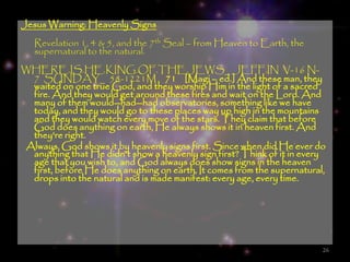Jesus Warning: Heavenly Signs
   Revelation 1, 4 & 5, and the 7th Seal – from Heaven to Earth, the
   supernatural to the natural.
WHERE.IS.HE.KING.OF.THE.JEWS_ JEFF.IN V-16 N-
  7 SUNDAY_ 58-1221M  71 [Magi – ed.] And these man, they
  waited on one true God, and they worship Him in the light of a sacred
  fire. And they would get around these fires and wait on the Lord. And
  many of them would--had--had observatories, something like we have
  today, and they would go to these places way up high in the mountains
  and they would watch every move of the stars. They claim that before
  God does anything on earth, He always shows it in heaven first. And
  they're right.
 Always, God shows it by heavenly signs first. Since when did He ever do
  anything that He didn't show a heavenly sign first? Think of it in every
  age that you wish to, and God always does show signs in the heaven
  first, before He does anything on earth. It comes from the supernatural,
  drops into the natural and is made manifest: every age, every time.




                                                                         26
 