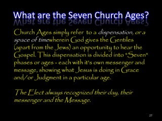 What are the Seven Church Ages?
Church Ages simply refer to a dispensation, or a
space of timewherein God gives the Gentiles
(apart from the Jews) an opportunity to hear the
Gospel. This dispensation is divided into "Seven"
phases or ages - each with it's own messenger and
message, showing what Jesus is doing in Grace
and/or Judgment in a particular age.

The Elect always recognized their day, their
messenger and the Message.

                                                    27
 