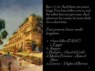 Rev 17:10 And there are seven
kings. Five have fallen, one is, and
the other has not yet come. And
whenever he comes, he must abide
for a short time.

Past, present, future world
kingdoms

1. 5 have fallen (PAST)
   a. Egypt
b. Assyria
c. Babylon - Head of Gold
d. Medes-Persians - Arms of
   Silver
e. Greece – Thighs of Bronze
                                 3
 