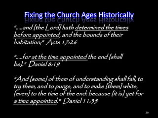Fixing the Church Ages Historically
―.....and [the Lord] hath determined the times
before appointed, and the bounds of their
habitation;" Acts 17:26

―.....for at the time appointed the end [shall
be]." Daniel 8:19

"And [some] of them of understanding shall fall, to
try them, and to purge, and to make [them] white,
[even] to the time of the end: because [it is] yet for
a time appointed." Daniel 11:35
                                                         30
 