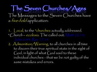 The Seven Churches/Ages
The Messages to the Seven Churches have
a five-fold application:

1. Local, to the *churches actually addressed.
*Church – ecclesia. The called out. Matt 22:14;
   John 6:44; Rev 17:14
2. Admonition/Warning, to all churches in all time
   to discern their true spiritual state in the sight of
   God, in light of what God said to these
   individual churches - that we be not guilty of the
   same mistakes and errors.
                                                       35
 