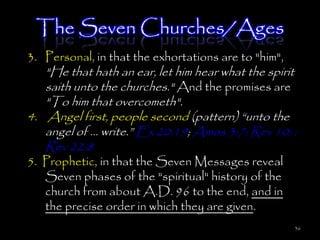 The Seven Churches/Ages
3. Personal, in that the exhortations are to "him",
   "He that hath an ear, let him hear what the spirit
   saith unto the churches." And the promises are
   "To him that overcometh".
4. Angel first, people second (pattern) ―unto the
   angel of … write.‖ Ex 20:19; Amos 3:7; Rev 10: ;
   Rev 22:8
5. Prophetic, in that the Seven Messages reveal
   Seven phases of the "spiritual" history of the
   church from about A.D. 96 to the end, and in
   the precise order in which they are given.
                                                      36
 