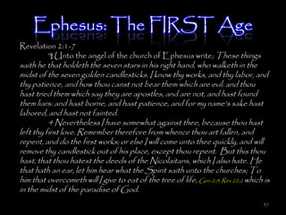 Ephesus: The FIRST Age
Revelation 2:1-7
        ¶ Unto the angel of the church of Ephesus write; These things
saith he that holdeth the seven stars in his right hand, who walketh in the
midst of the seven golden candlesticks. I know thy works, and thy labor, and
thy patience, and how thou canst not bear them which are evil: and thou
hast tried them which say they are apostles, and are not, and hast found
them liars: and hast borne, and hast patience, and for my name's sake hast
labored, and hast not fainted.
          4 Nevertheless I have somewhat against thee, because thou hast
left thy first love. Remember therefore from whence thou art fallen, and
repent, and do the first works; or else I will come unto thee quickly, and will
remove thy candlestick out of his place, except thou repent. But this thou
hast, that thou hatest the deeds of the Nicolaitans, which I also hate. He
that hath an ear, let him hear what the Spirit saith unto the churches; To
him that overcometh will I give to eat of the tree of life, Gen 2:9; Rev 22:2 which is
in the midst of the paradise of God.
                                                                                   37
 