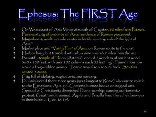 Ephesus: The FIRST Age
On West coast of Asia Minor at mouth of Cayster, 60 miles from Patmos.
Foremost city of province of Asia; residence of Roman proconsul.
Magnificent, wealthy trade center in fertile country; called "the light of
Asia."
Marketplace and "Vanity Fair" of Asia, on Roman route to the east.
Harbor busy, but troubled with silt, is now a marsh 7 miles from the sea.
Beautiful temple of Diana (Artemis), one of 7 wonders of ancient world;
360 x 180 feet, with over 100 columns each 55 feet high. Foundation now
sits in a frog--ridden swamp. Temple was also a secure bank. Stadium
seated 50,000.
City full of idolatry, magical arts, and sorcery.
Paul ministered there three years (next longest to Rome); also wrote epistle
to the Ephesians. Acts 19--Converts burned books on magical arts.
Spread of Christianity diminished Diana-worship, causing craftsmen to
protest. Great tumult ensued. Aquila and Priscilla lived there, held services
in their home (1 Cor. 16:19).

                                                                            38
 