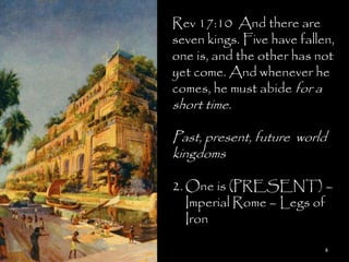 Rev 17:10 And there are
seven kings. Five have fallen,
one is, and the other has not
yet come. And whenever he
comes, he must abide for a
short time.

Past, present, future world
kingdoms

2. One is (PRESENT) –
   Imperial Rome – Legs of
   Iron

                            4
 