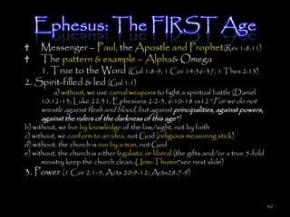 Ephesus: The FIRST Age
    Messenger – Paul, the Apostle and Prophet(Rev 1:8,11)
    The pattern & example – Alpha& Omega
    1. True to the Word (Gal 1:8-9; 1 Cor 14:36-37; 1 Thes 2:13)
2. Spirit-filled & led (Gal 1:1)
         a) without, we use carnal weapons to fight a spiritual battle (Daniel
     10:12-13; Luke 22:31; Ephesians 2:2-3, 6:10-18 vs12 ―For we do not
     wrestle against flesh and blood, but against principalities, against powers,
     against the rulers of the darkness of this age‖)
b) without, we live by knowledge of the law/sight, not by faith
c) without, we conform to an idea, not God (religious measuring stick)
d) without, the church is run by a man, not God
e) without, the church is either legalistic or liberal (the gifts and/or a true 5-fold
      ministry keep the church clean; Urim-Thumin*see next slide)
3. Power (1 Cor 2:1-5; Acts 20:9-12; Acts28:7-9)


                                                                                         40
 