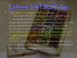 Ephesus: The FIRST Age
The pattern & example – Alpha& Omega
1. True to the Word - ―angel preach other gospel‖ Gal 1:6-9
2. Spirit-filled & led – Urim&ThummimEx 28:13-30
Originally translated ‗lights & perfections.‘ A more accurate
interpretation is ‗cursed or faultless,‘ in reference to the
God's view of an accused. In other words, when the law or
external facts were unclear, Urim and Thummim were used
to supernaturally &simply answer the question innocent or
guilty, y-n.
3. Power – confirmed the Word w/ signs & wonders Mk 16:20,
Acts 14:3; Satan cannot cast out Satan Mat 12:26; anointed ones

(rain falls on just and unjust Mat 5:45, Matt 7:23)

                                                            41
 