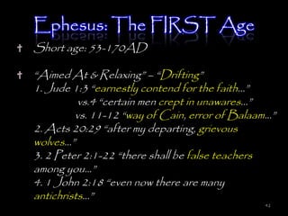 Ephesus: The FIRST Age
Short age: 53-170AD

―Aimed At & Relaxing‖ – ―Drifting‖
1. Jude 1:3 ―earnestly contend for the faith…‖
          vs.4 ―certain men crept in unawares…‖
         vs. 11-12 ―way of Cain, error of Balaam…‖
2. Acts 20:29 ―after my departing, grievous
wolves…‖
3. 2 Peter 2:1-22 ―there shall be false teachers
among you…‖
4. 1 John 2:18 ―even now there are many
antichrists…‖
                                               42
 