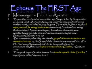 Ephesus: The FIRST Age
Messenger – Paul, the Apostle
"For I neither received it of man, neither was I taught it, but by the revelation
of Jesus Christ. .. But when it pleased God, Who separated me from my
mother's womb, and called me, by His grace, To reveal His Son in me, that I
might preach Him among the heathen; immediately I conferred not among
flesh and blood: Neither went I up to Jerusalem to them which were
apostles before me; but I went to Arabia, and returned again unto
Damascus." Galatians 1:12-19
"But contrariwise, when they saw that the gospel of the uncircumcision was
committed unto me, as the Gospel of the circumcision was unto Peter: (For
He That wrought effectually in Peter to the apostleship of the
circumcision, the Same was mighty in me toward the Gentiles:)." Galatians
2:7-9
"For I speak to you Gentiles, inasmuch as I am the apostle of the Gentiles, I
magnify mine office." Romans 11:13



                                                                               43
 