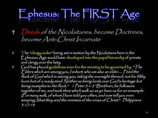Ephesus: The FIRST Age
Deeds of the Nicolaitanes, become Doctrines,
become Anti-Christ Incarnate

The "clergy order" being set in motion by the Nicolaitans here in the
Ephesian Age would later developed into the papal hierarchy of priests
and clergy over the laity.
God has placed guidelines even for the ministry to be governed by: "The
Elders which are among you, I exhort, who am also an elder..... Feed the
flock of God which is among you, taking the oversight thereof, not for filthy
lucre but of a ready mind. Neither as being lords over God's heritage but
being examples to the flock." 1 Peter 5:1-3 "Brethren, be followers
together of me, and mark them which walk so as ye have us for an ensample.
(For many walk, of whom I have told you often, and now tell you even
weeping, [that they are] the enemies of the cross of Christ:" Philippians
3:17-18
                                                                                46
 