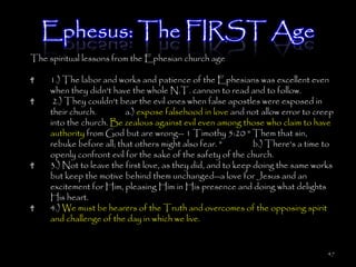 Ephesus: The FIRST Age
The spiritual lessons from the Ephesian church age

     1.) The labor and works and patience of the Ephesians was excellent even
     when they didn't have the whole N.T. cannon to read and to follow.
      2.) They couldn't bear the evil ones when false apostles were exposed in
     their church.        a.) expose falsehood in love and not allow error to creep
     into the church. Be zealous against evil even among those who claim to have
     authority from God but are wrong-- 1 Timothy 5:20 " Them that sin,
     rebuke before all; that others might also fear. "         b.) There's a time to
     openly confront evil for the sake of the safety of the church.
     3.) Not to leave the first love, as they did, and to keep doing the same works
     but keep the motive behind them unchanged--a love for Jesus and an
     excitement for Him, pleasing Him in His presence and doing what delights
     His heart.
     4.) We must be hearers of the Truth and overcomes of the opposing spirit
     and challenge of the day in which we live.


                                                                                  47
 