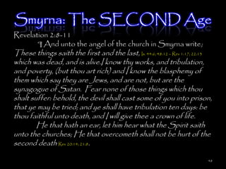 Smyrna: The SECOND Age
Revelation 2:8-11
       ¶ And unto the angel of the church in Smyrna write;
These things saith the first and the last, Is. 44:6; 48:12 – Rev 1:17; 22:13
which was dead, and is alive.I know thy works, and tribulation,
and poverty, (but thou art rich) and I know the blasphemy of
them which say they are Jews, and are not, but are the
synagogue of Satan. Fear none of those things which thou
shalt suffer: behold, the devil shall cast some of you into prison,
that ye may be tried; and ye shall have tribulation ten days: be
thou faithful unto death, and I will give thee a crown of life.
        He that hath an ear, let him hear what the Spirit saith
unto the churches; He that overcometh shall not be hurt of the
second death Rev 20:14; 21:8.

                                                                          48
 