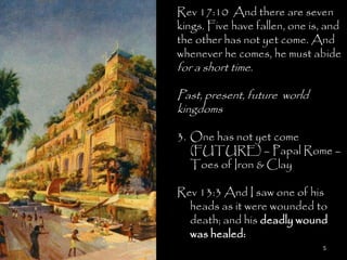 Rev 17:10 And there are seven
kings. Five have fallen, one is, and
the other has not yet come. And
whenever he comes, he must abide
for a short time.

Past, present, future world
kingdoms

3. One has not yet come
   (FUTURE) – Papal Rome –
   Toes of Iron & Clay

Rev 13:3 And I saw one of his
  heads as it were wounded to
  death; and his deadly wound
  was healed:
                               5
 