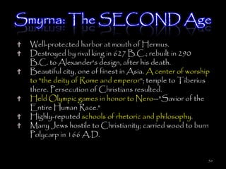 Smyrna: The SECOND Age
 Well-protected harbor at mouth of Hermus.
 Destroyed by rival king in 627 B.C.; rebuilt in 290
 B.C. to Alexander's design, after his death.
 Beautiful city, one of finest in Asia. A center of worship
 to "the deity of Rome and emperor"; temple to Tiberius
 there. Persecution of Christians resulted.
 Held Olympic games in honor to Nero--"Savior of the
 Entire Human Race."
 Highly-reputed schools of rhetoric and philosophy.
 Many Jews hostile to Christianity; carried wood to burn
 Polycarp in 166 A.D.


                                                          50
 