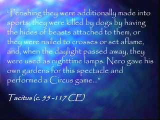 ―Perishing they were additionally made into
sports: they were killed by dogs by having
the hides of beasts attached to them, or
they were nailed to crosses or set aflame,
and, when the daylight passed away, they
were used as nighttime lamps. Nero gave his
own gardens for this spectacle and
performed a Circus game…‖

Tacitus (c. 55 -117 CE)

                                         51
 
