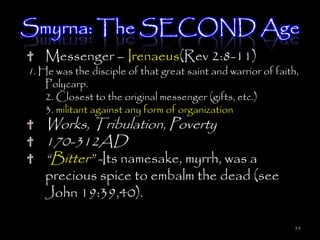 Smyrna: The SECOND Age
    Messenger – Irenaeus(Rev 2:8-11)
1. He was the disciple of that great saint and warrior of faith,
    Polycarp.
    2. Closest to the original messenger (gifts, etc.)
    3. militant against any form of organization
    Works, Tribulation, Poverty
    170-312AD
    ―Bitter‖ -Its namesake, myrrh, was a
    precious spice to embalm the dead (see
    John 19:39,40).

                                                               53
 