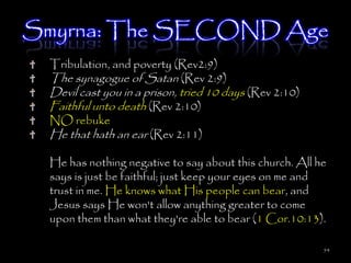 Smyrna: The SECOND Age
 Tribulation, and poverty (Rev2:9)
 The synagogue of Satan (Rev 2:9)
 Devil cast you in a prison, tried 10 days (Rev 2:10)
 Faithful unto death (Rev 2:10)
 NO rebuke
 He that hath an ear (Rev 2:11)

 He has nothing negative to say about this church. All he
 says is just be faithful; just keep your eyes on me and
 trust in me. He knows what His people can bear, and
 Jesus says He won't allow anything greater to come
 upon them than what they're able to bear (1 Cor.10:13).

                                                        54
 