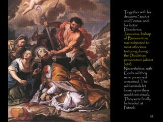 Together with his
deacons Socius
and Festus, and
his lector
Desiderius,
Januarius, bishop
of Beneventum,
was subjected to
most atrocious
torturing during
the Diocletian
persecution (about
304).
Nevertheless, with
God's aid they
were preserved
unmaimed. The
wild animals let
loose upon them
would not attack.
They were finally
beheaded at
Puteoli.

                55
 