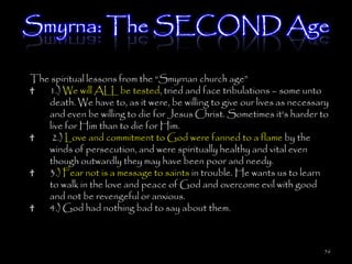 Smyrna: The SECOND Age

The spiritual lessons from the ―Smyrnan church age‖
   1.) We will ALL be tested, tried and face tribulations – some unto
   death. We have to, as it were, be willing to give our lives as necessary
   and even be willing to die for Jesus Christ. Sometimes it's harder to
   live for Him than to die for Him.
    2.) Love and commitment to God were fanned to a flame by the
   winds of persecution, and were spiritually healthy and vital even
   though outwardly they may have been poor and needy.
   3.) Fear not is a message to saints in trouble. He wants us to learn
   to walk in the love and peace of God and overcome evil with good
   and not be revengeful or anxious.
   4.) God had nothing bad to say about them.



                                                                         56
 